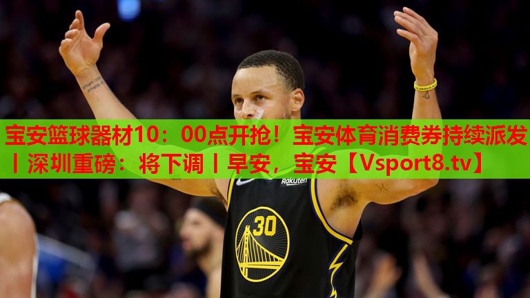 寶安籃球器材10：00點(diǎn)開搶！寶安體育消費(fèi)券持續(xù)派發(fā)丨深圳重磅：將下調(diào)丨早安，寶安