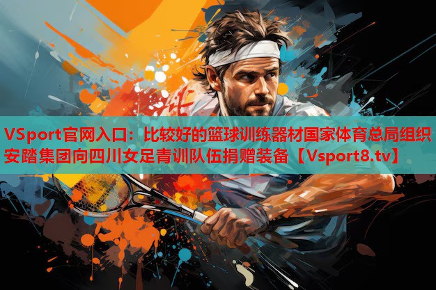 VSport官網(wǎng)入口：比較好的籃球訓(xùn)練器材國家體育總局組織安踏集團向四川女足青訓(xùn)隊伍捐贈裝備