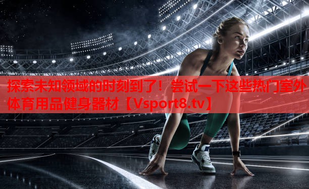 探索未知領(lǐng)域的時(shí)刻到了！嘗試一下這些熱門室外體育用品健身器材